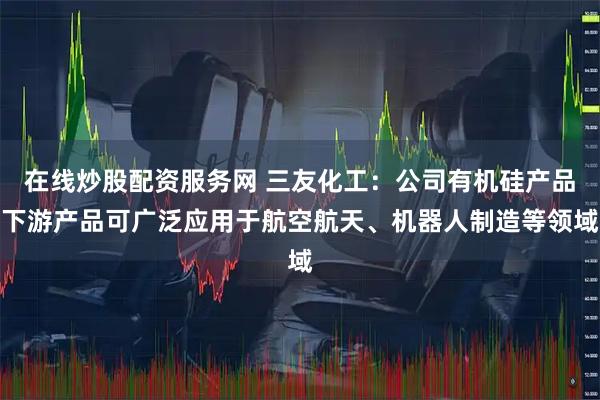 在线炒股配资服务网 三友化工：公司有机硅产品下游产品可广泛应用于航空航天、机器人制造等领域