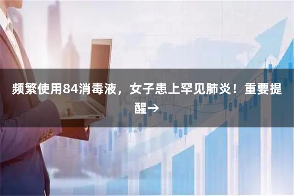 频繁使用84消毒液，女子患上罕见肺炎！重要提醒→